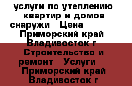 услуги по утеплению квартир и домов снаружи › Цена ­ 2 300 - Приморский край, Владивосток г. Строительство и ремонт » Услуги   . Приморский край,Владивосток г.